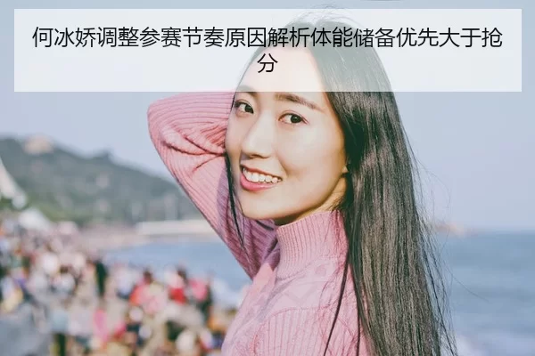 何冰娇调整参赛节奏原因解析体能储备优先大于抢分
