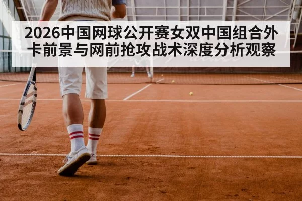 2026中国网球公开赛女双中国组合外卡前景与网前抢攻战术深度分析观察